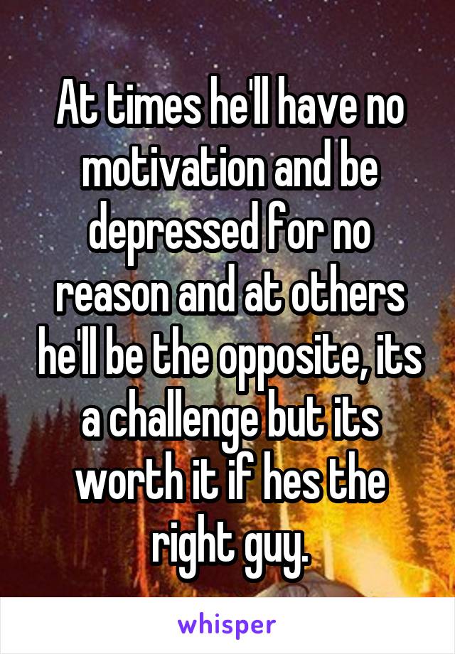 At times he'll have no motivation and be depressed for no reason and at others he'll be the opposite, its a challenge but its worth it if hes the right guy.