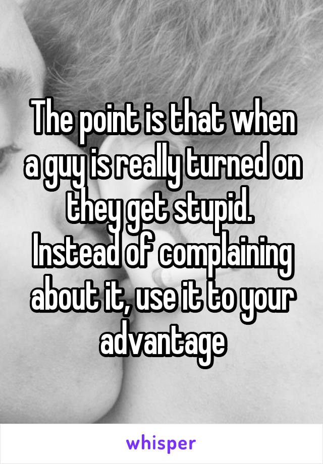 The point is that when a guy is really turned on they get stupid. 
Instead of complaining about it, use it to your advantage