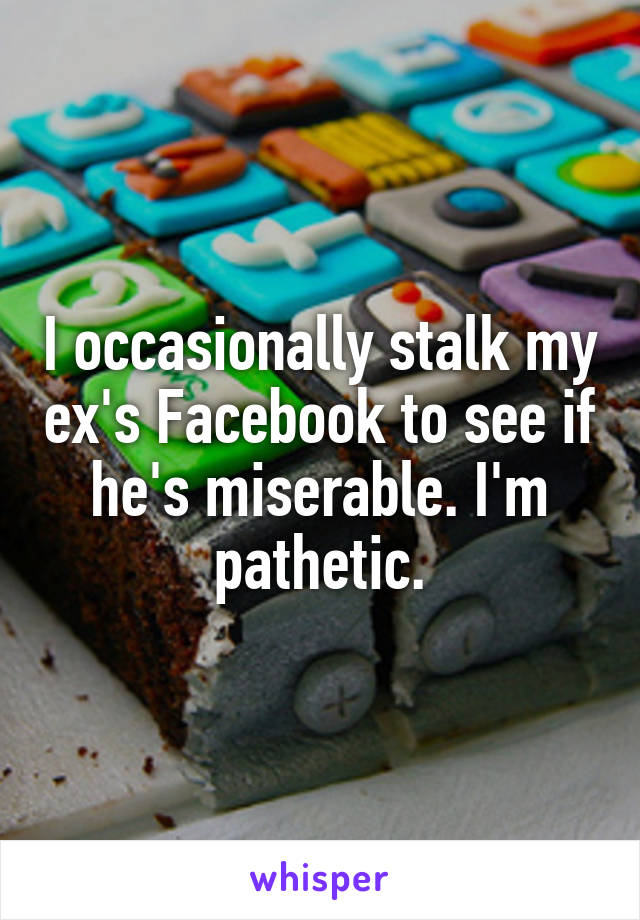 I occasionally stalk my ex's Facebook to see if he's miserable. I'm pathetic.