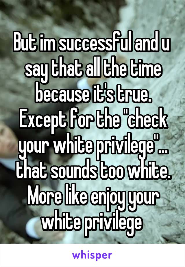 But im successful and u  say that all the time because it's true. Except for the "check your white privilege"... that sounds too white. More like enjoy your white privilege 