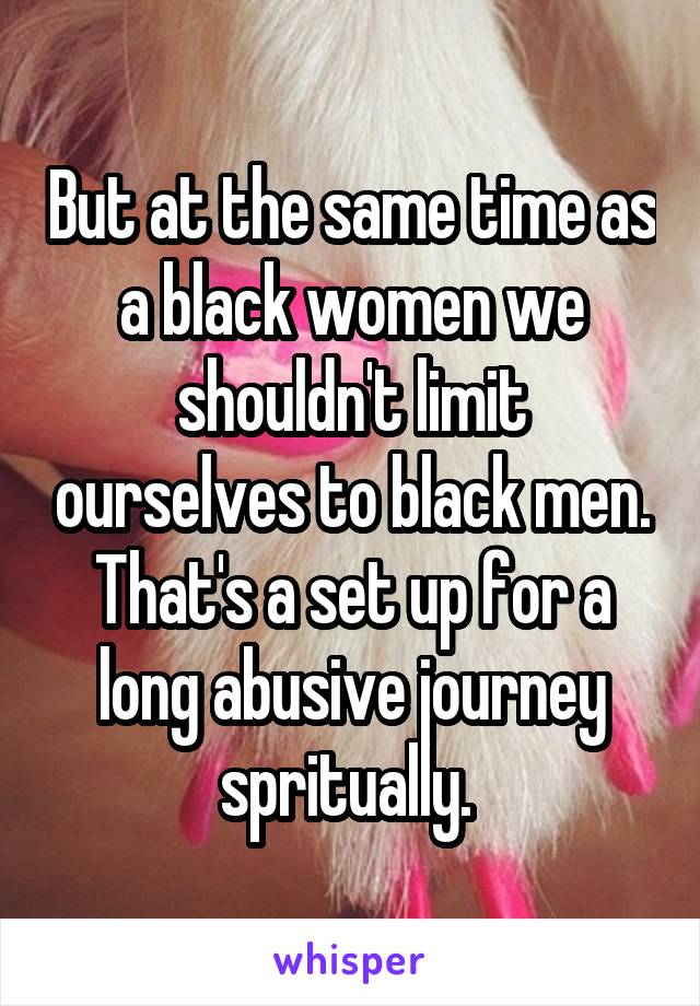 But at the same time as a black women we shouldn't limit ourselves to black men. That's a set up for a long abusive journey spritually. 