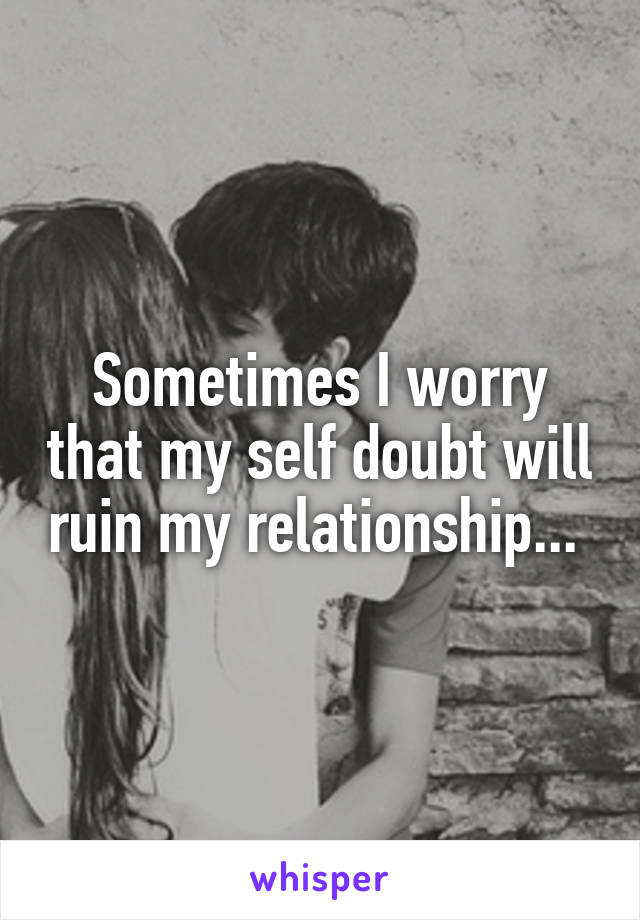 Sometimes I worry that my self doubt will ruin my relationship... 