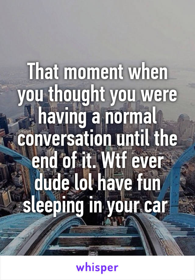 That moment when you thought you were having a normal conversation until the end of it. Wtf ever dude lol have fun sleeping in your car 