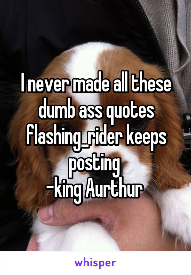 I never made all these dumb ass quotes flashing_rider keeps posting 
-king Aurthur 