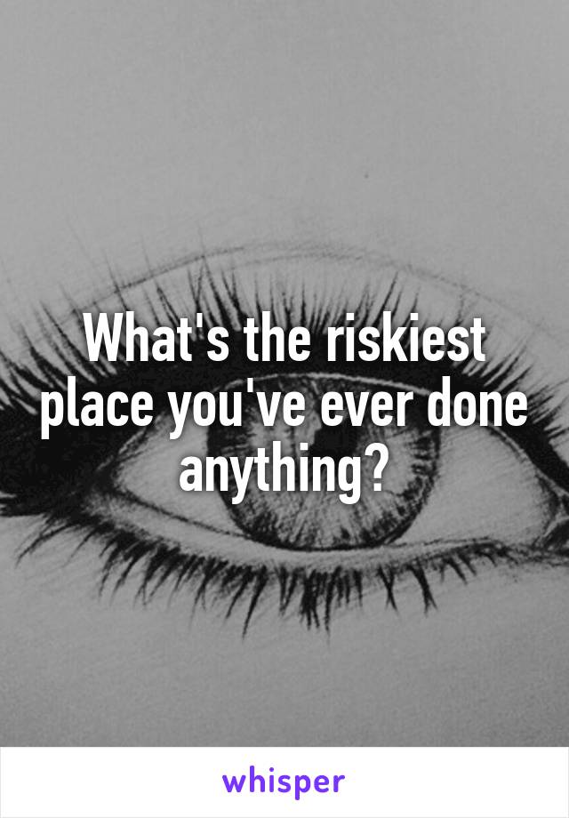 What's the riskiest place you've ever done anything?