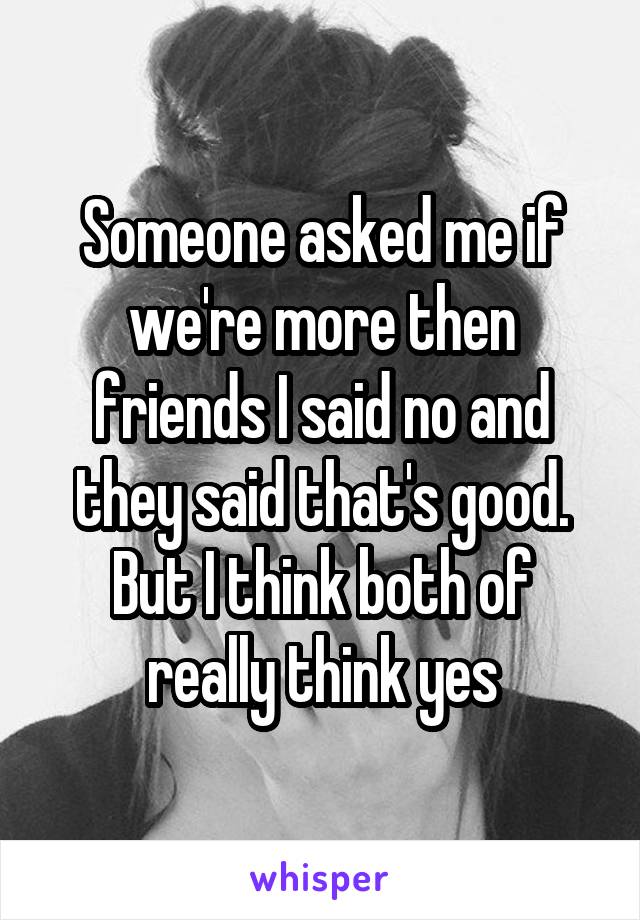 Someone asked me if we're more then friends I said no and they said that's good. But I think both of really think yes