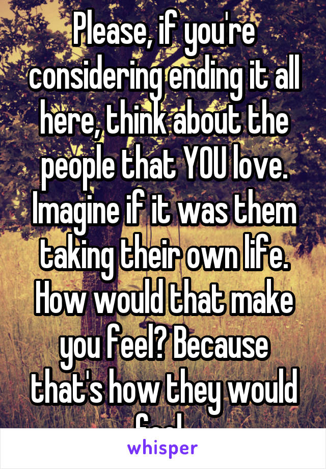 Please, if you're considering ending it all here, think about the people that YOU love. Imagine if it was them taking their own life. How would that make you feel? Because that's how they would feel. 