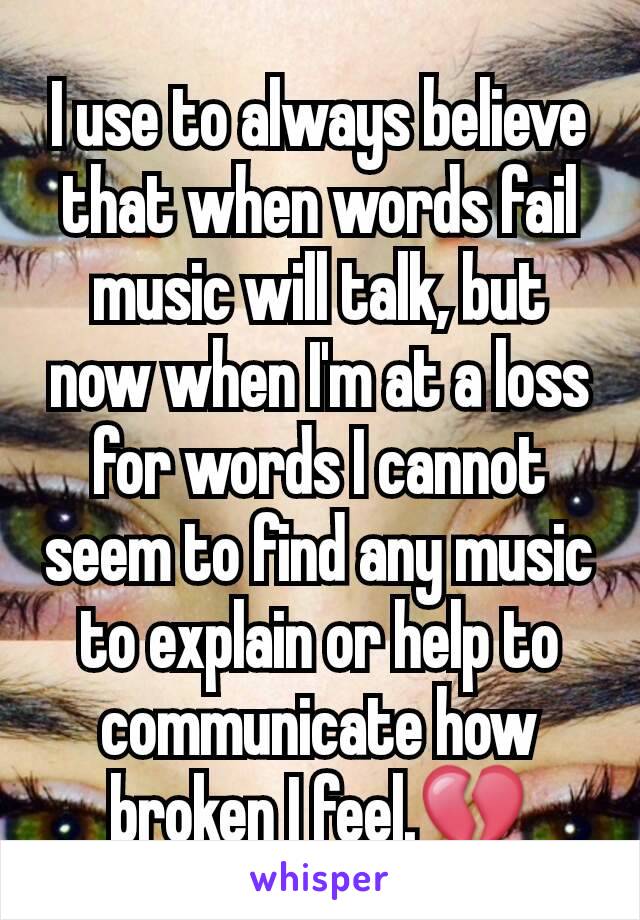 I use to always believe that when words fail music will talk, but now when I'm at a loss for words I cannot seem to find any music to explain or help to communicate how broken I feel.💔