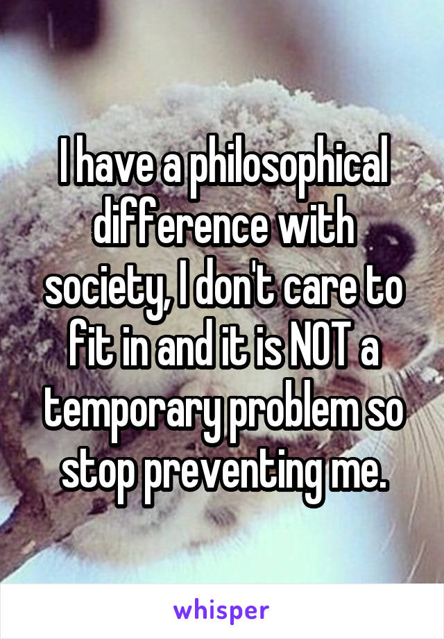 I have a philosophical difference with society, I don't care to fit in and it is NOT a temporary problem so stop preventing me.