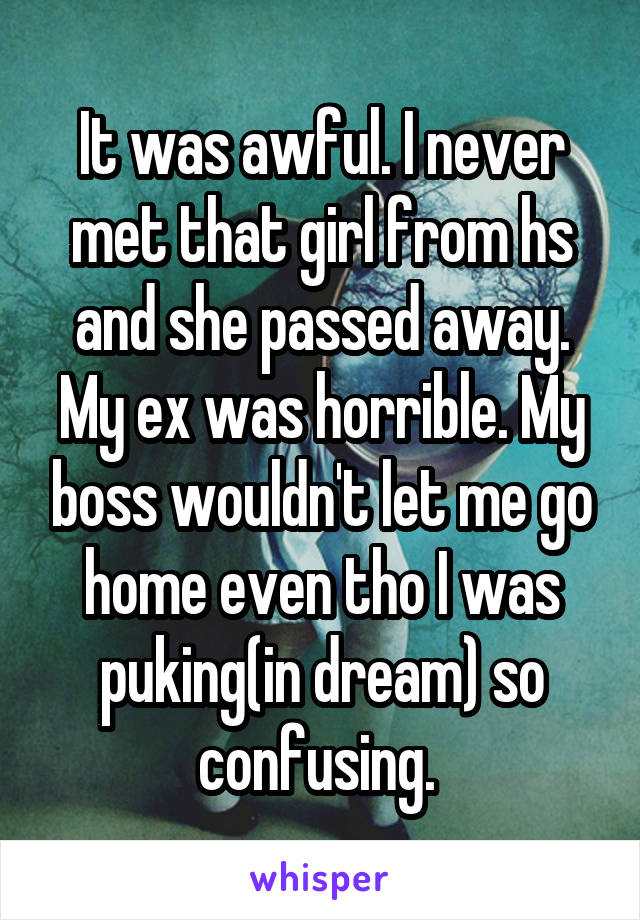 It was awful. I never met that girl from hs and she passed away. My ex was horrible. My boss wouldn't let me go home even tho I was puking(in dream) so confusing. 