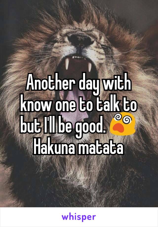 Another day with know one to talk to but I'll be good. 😵
Hakuna matata