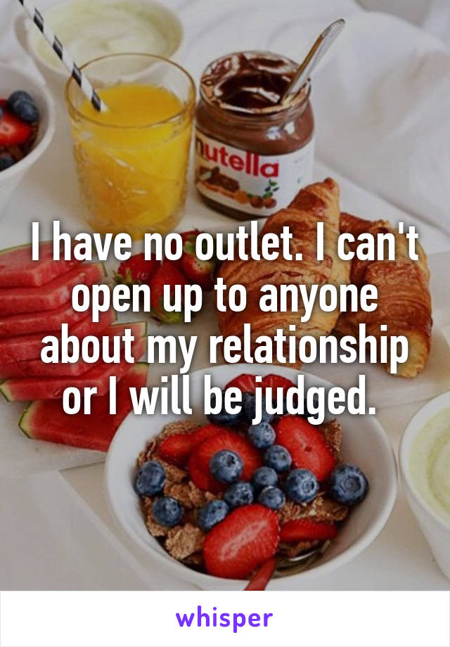 I have no outlet. I can't open up to anyone about my relationship or I will be judged. 