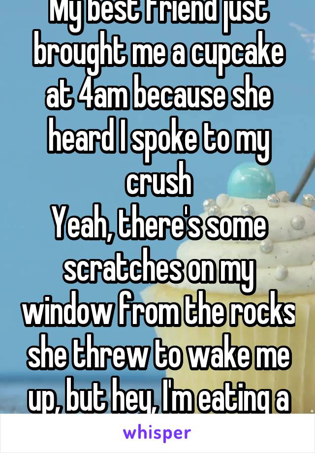 My best friend just brought me a cupcake at 4am because she heard I spoke to my crush
Yeah, there's some scratches on my window from the rocks she threw to wake me up, but hey, I'm eating a cupcake