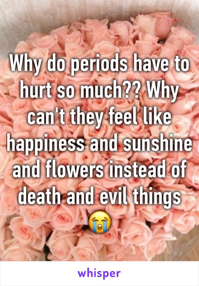 Why do periods have to hurt so much?? Why can't they feel like happiness and sunshine and flowers instead of death and evil things 😭