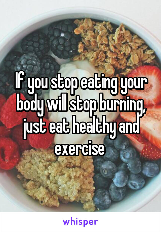 If you stop eating your body will stop burning, just eat healthy and exercise 