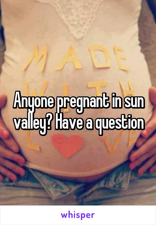 Anyone pregnant in sun valley? Have a question