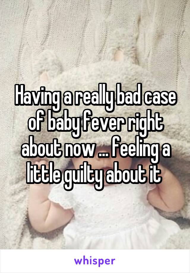 Having a really bad case of baby fever right about now ... feeling a little guilty about it 