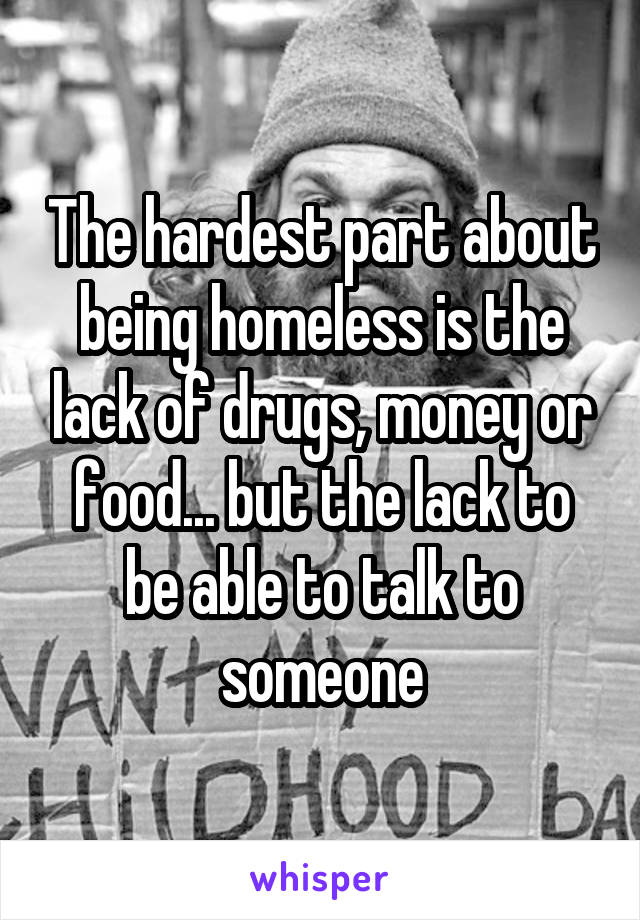 The hardest part about being homeless is the lack of drugs, money or food... but the lack to be able to talk to someone