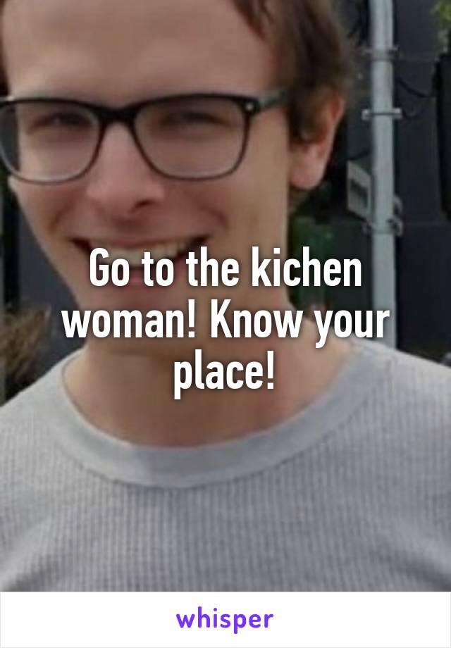 Go to the kichen woman! Know your place!