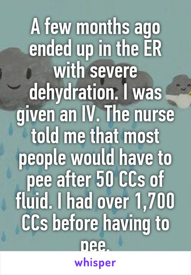 A few months ago ended up in the ER with severe dehydration. I was given an IV. The nurse told me that most people would have to pee after 50 CCs of fluid. I had over 1,700 CCs before having to pee.