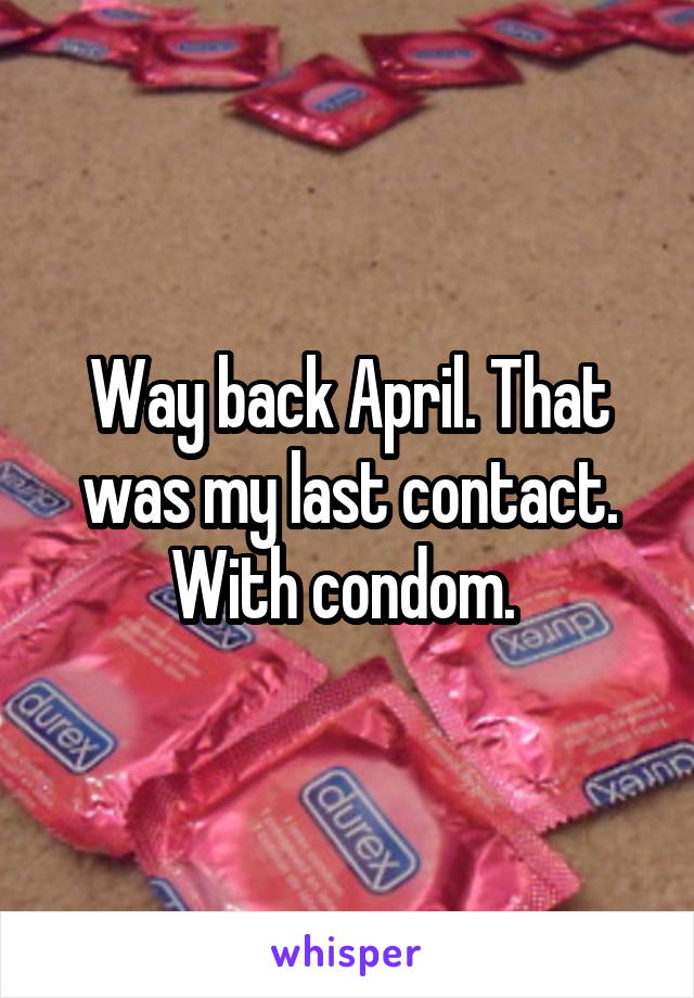 Way back April. That was my last contact. With condom. 