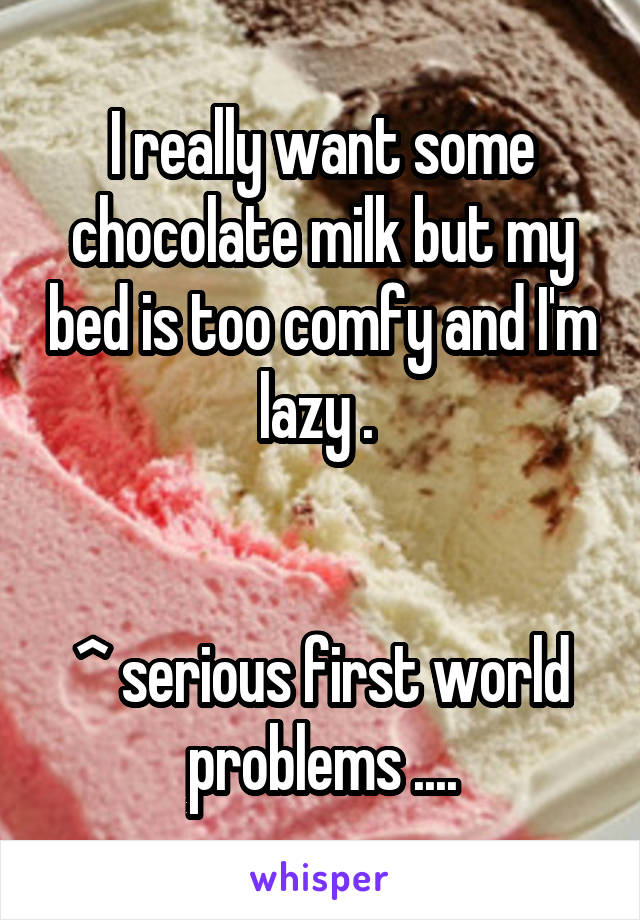 I really want some chocolate milk but my bed is too comfy and I'm lazy . 


^ serious first world problems ....