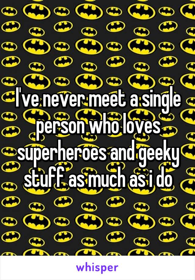 I've never meet a single person who loves superheroes and geeky stuff as much as i do