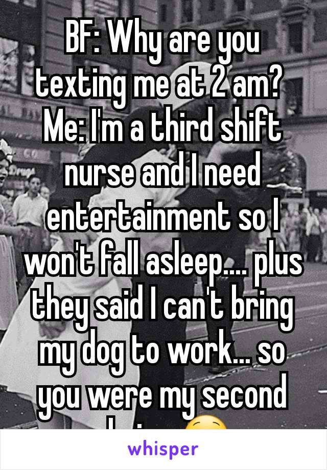 BF: Why are you texting me at 2 am? 
Me: I'm a third shift nurse and I need entertainment so I won't fall asleep.... plus they said I can't bring my dog to work... so you were my second choice 😋