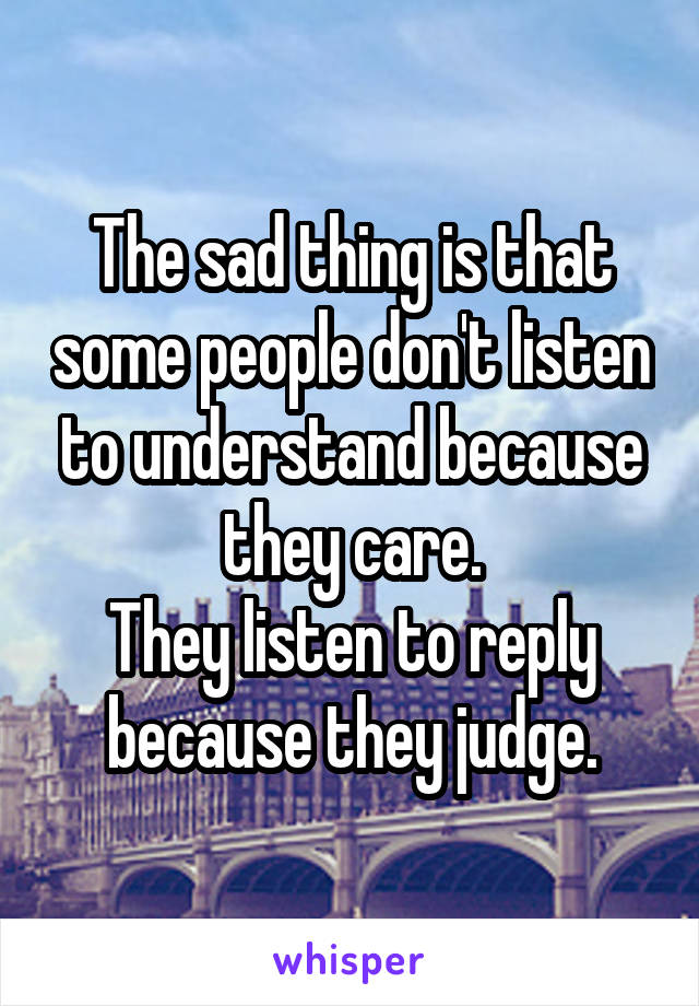 The sad thing is that some people don't listen to understand because they care.
They listen to reply because they judge.