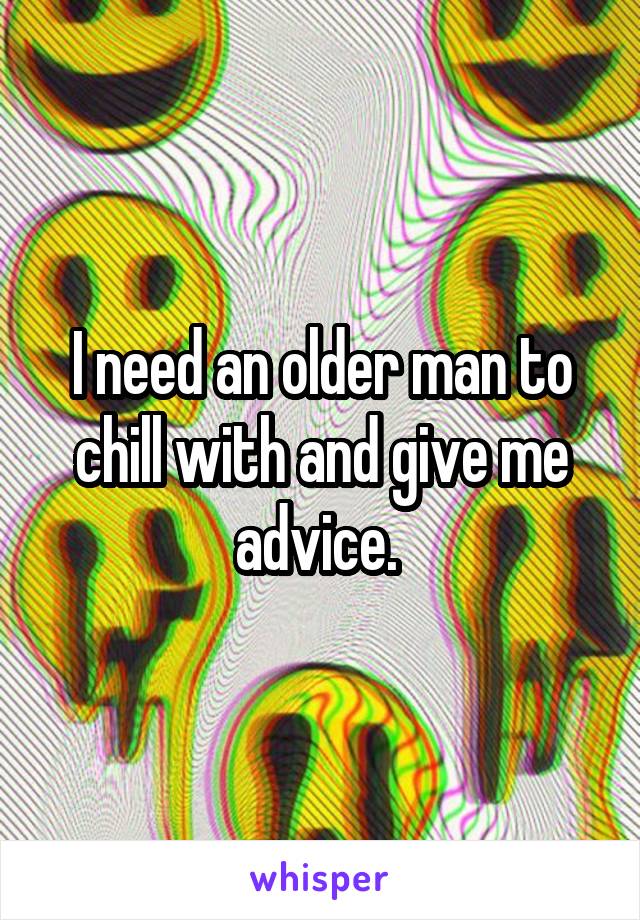 I need an older man to chill with and give me advice. 