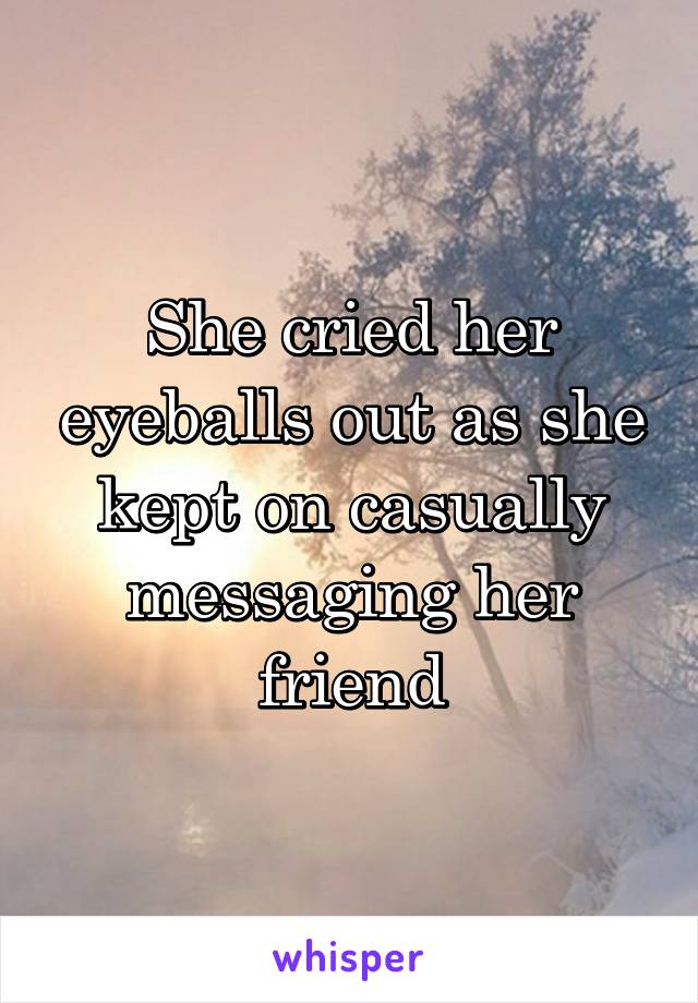 She cried her eyeballs out as she kept on casually messaging her friend