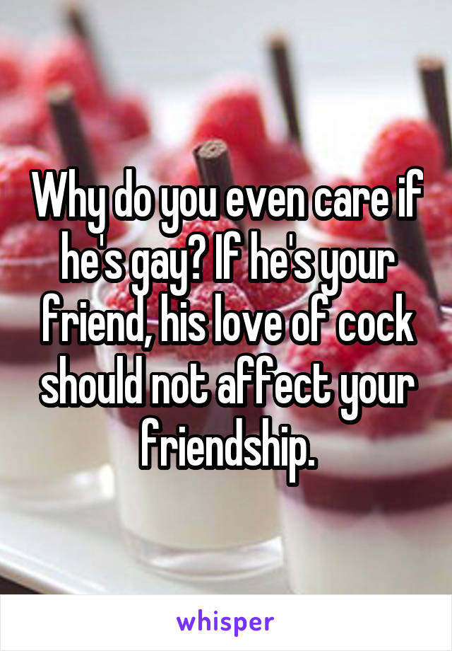 Why do you even care if he's gay? If he's your friend, his love of cock should not affect your friendship.