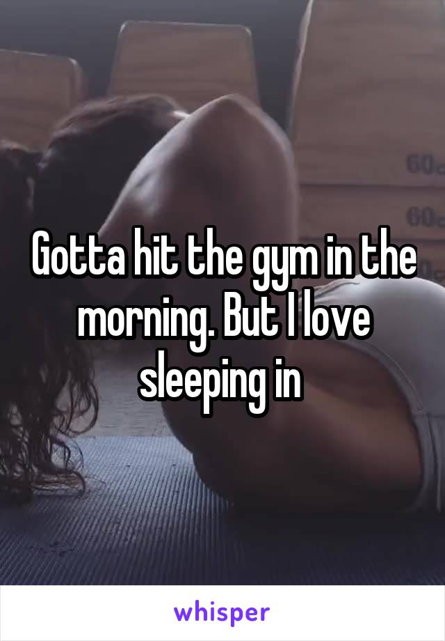 Gotta hit the gym in the morning. But I love sleeping in 