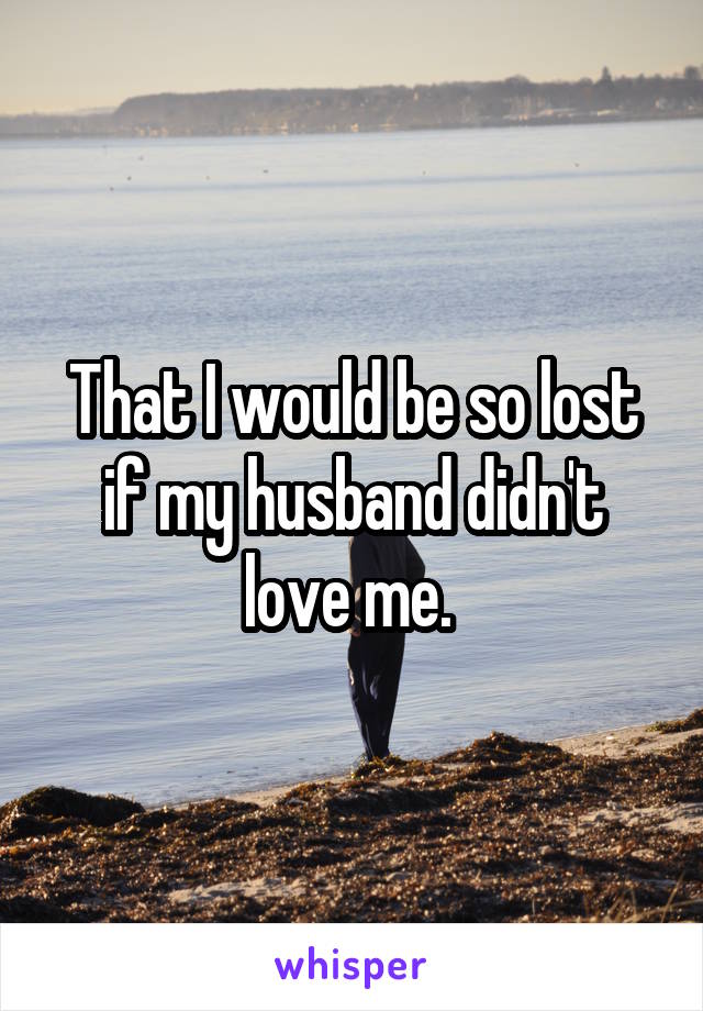 That I would be so lost if my husband didn't love me. 