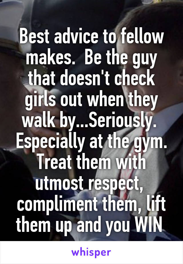 Best advice to fellow makes.  Be the guy that doesn't check girls out when they walk by...Seriously.  Especially at the gym. Treat them with utmost respect,  compliment them, lift them up and you WIN 