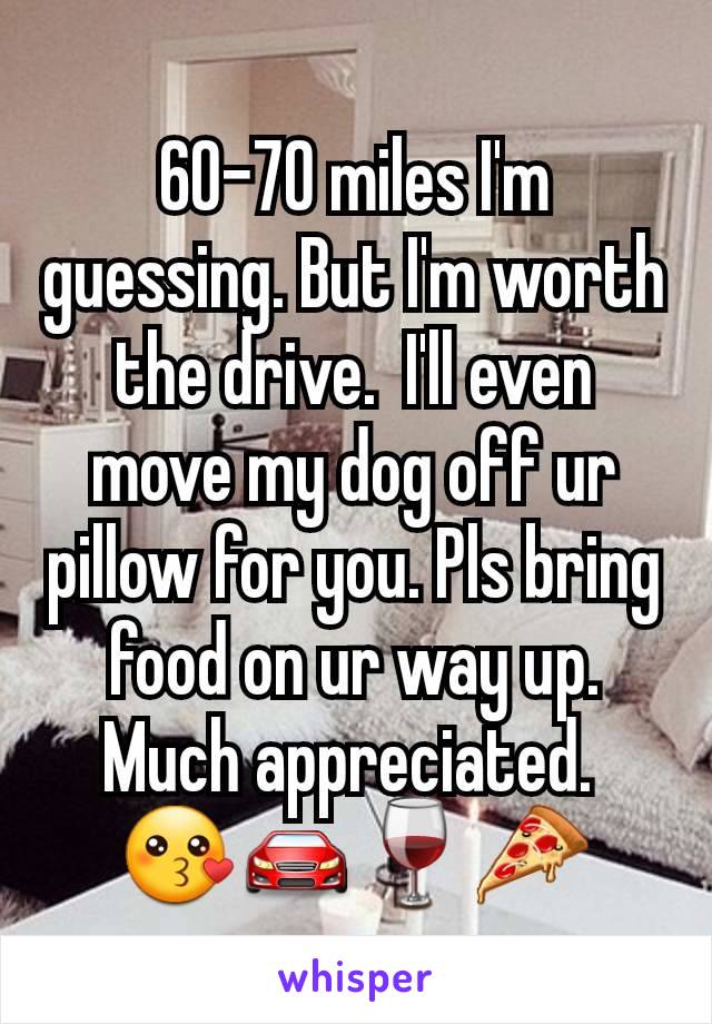 60-70 miles I'm guessing. But I'm worth the drive.  I'll even move my dog off ur pillow for you. Pls bring food on ur way up. Much appreciated. 
😗🚘🍷🍕