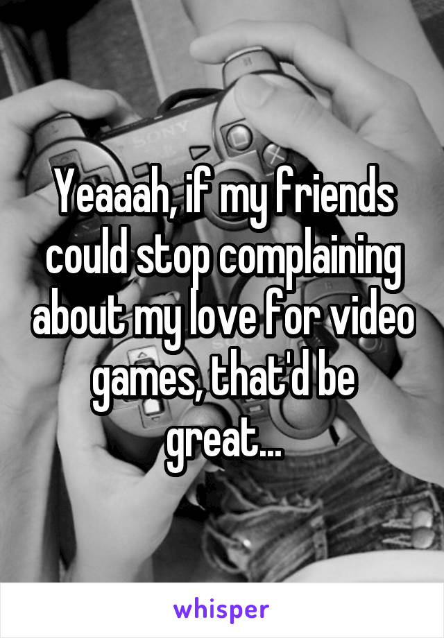 Yeaaah, if my friends could stop complaining about my love for video games, that'd be great...