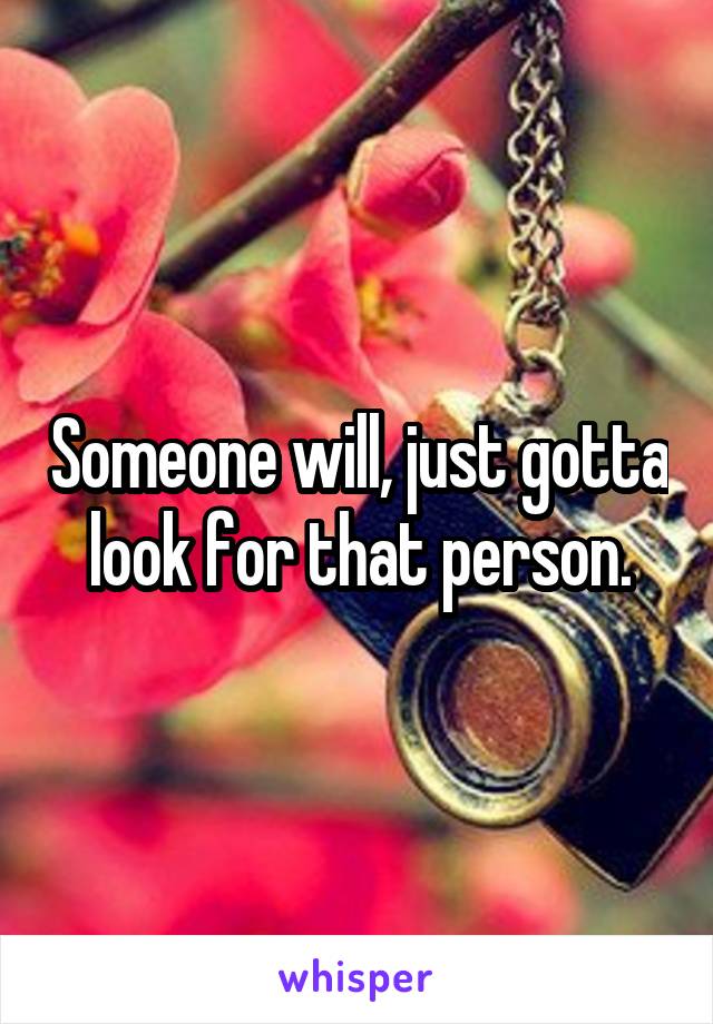 Someone will, just gotta look for that person.