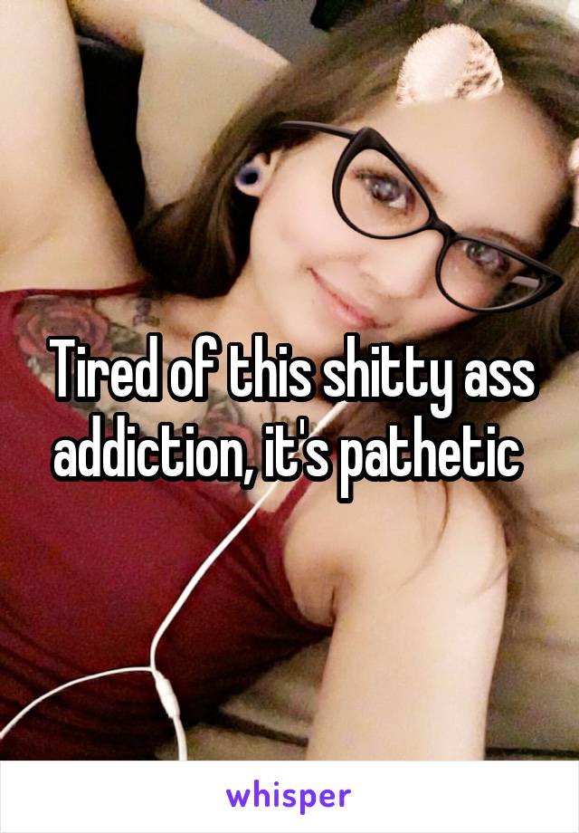 Tired of this shitty ass addiction, it's pathetic 