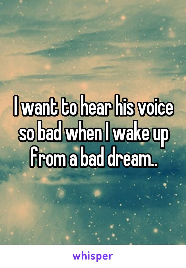 I want to hear his voice so bad when I wake up from a bad dream..