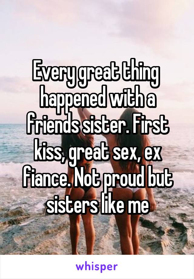 Every great thing  happened with a friends sister. First kiss, great sex, ex fiance. Not proud but sisters like me