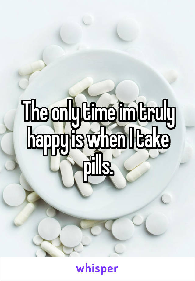 The only time im truly happy is when I take pills.