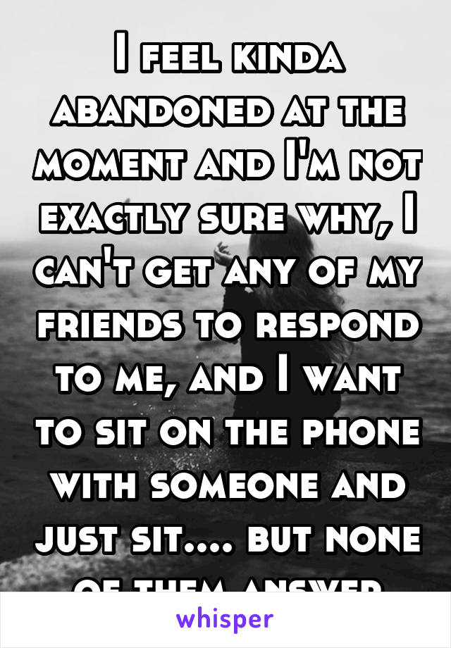 I feel kinda abandoned at the moment and I'm not exactly sure why, I can't get any of my friends to respond to me, and I want to sit on the phone with someone and just sit.... but none of them answer