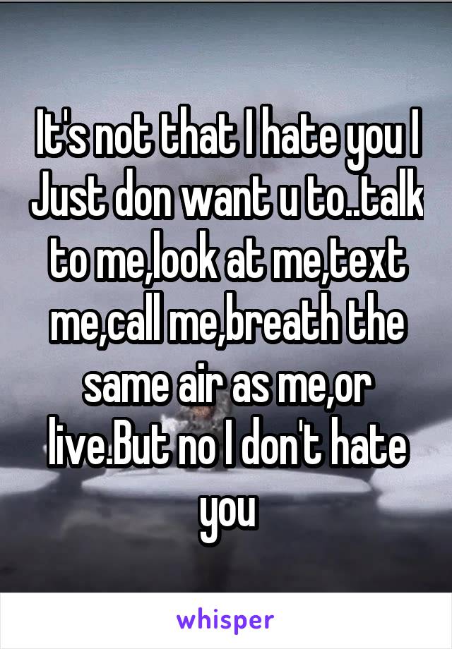 It's not that I hate you I Just don want u to..talk to me,look at me,text me,call me,breath the same air as me,or live.But no I don't hate you