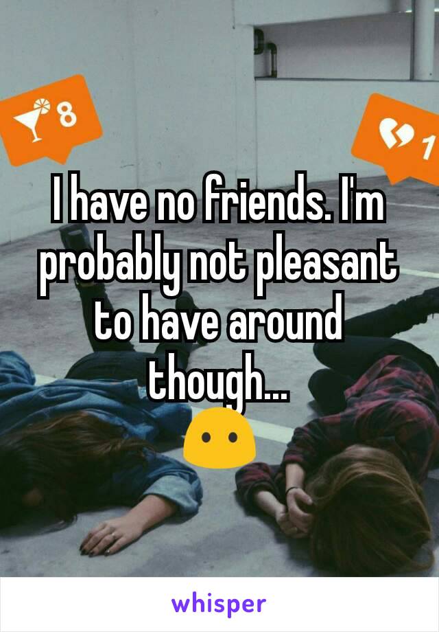 I have no friends. I'm probably not pleasant to have around though...
😶