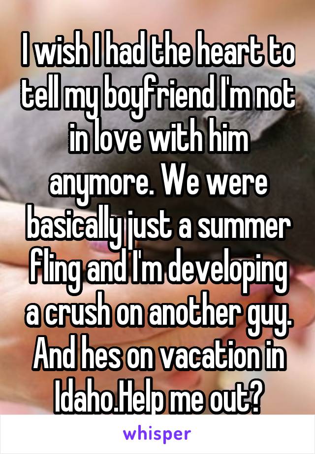 I wish I had the heart to tell my boyfriend I'm not in love with him anymore. We were basically just a summer fling and I'm developing a crush on another guy. And hes on vacation in Idaho.Help me out?