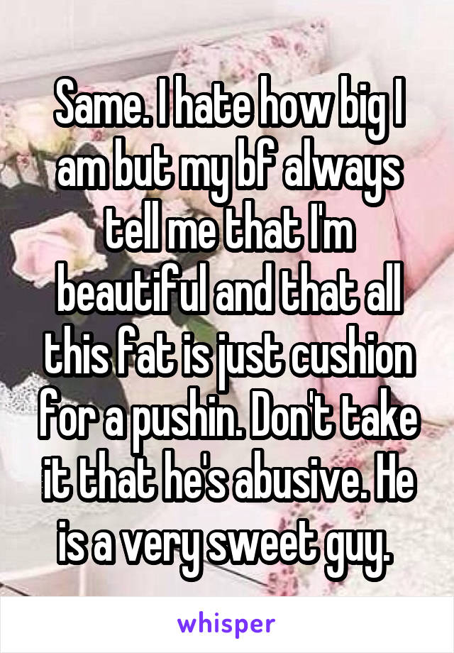Same. I hate how big I am but my bf always tell me that I'm beautiful and that all this fat is just cushion for a pushin. Don't take it that he's abusive. He is a very sweet guy. 