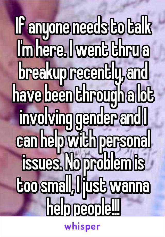 If anyone needs to talk I'm here. I went thru a breakup recently, and have been through a lot involving gender and I can help with personal issues. No problem is too small, I just wanna help people!!!