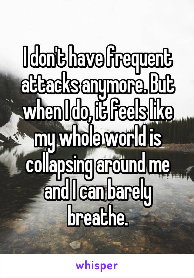 I don't have frequent attacks anymore. But when I do, it feels like my whole world is collapsing around me and I can barely breathe.