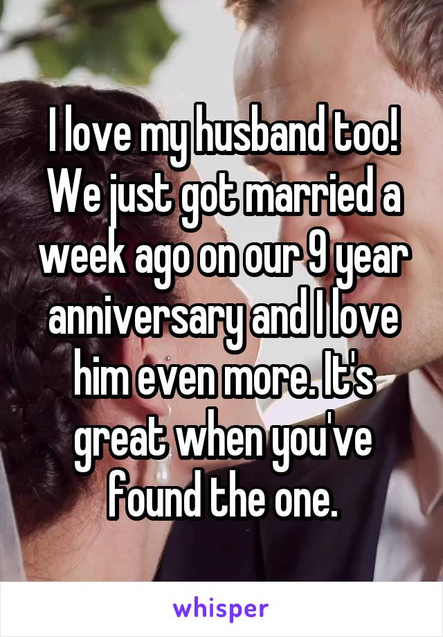 I love my husband too! We just got married a week ago on our 9 year anniversary and I love him even more. It's great when you've found the one.